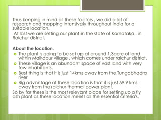 Thus keeping in mind all these factors , we did a lot of 
research and mapping intensively throughout India for a 
suitable location. 
At last we are setting our plant in the state of Karnataka , in 
Raichur district. 
About the location. 
 The plant is going to be set up at around 1.3acre of land 
within Malkapur village , which comes under raichur district. 
 These village is an abundant space of vast land with very 
few inhabitants. 
 Best thing is that it is just 14kms away from the Tungabhadra 
river 
 Big advantage of these location is that it is just 59.9 kms 
away from the raichur thermal power plant. 
So by far these is the most relevant place for setting up a fly 
ash plant as these location meets all the essential criteria's. 
 