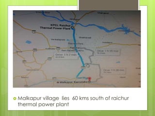  Malkapur village lies 60 kms south of raichur 
thermal power plant 
 