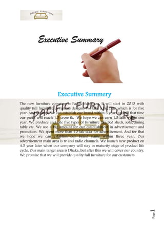 Executive Summery
The new furniture company is Pacific furniture. It will start in 2013 with
quality full furniture in various designs. We take a big plan which is for five
year. And we hope we can establish our brand within 3 years and till that time
our profit will reach 1.5 crore tk. We hope we can earn 1.5 laks within one
year. We produce and sale five types of furniture like bed sheds, sofa, dining
table etc. We use a big amount for our establishment in advertisement and
promotion. We spent more than 10 lak taka for advertisement. And for that
we hope we can establish our brand name within three year. Our
advertisement main area is tv and radio channels. We launch new product on
4.5 year later when our company will stay in maturity stage of product life
cycle. Our main target area is Dhaka, but after this we will cover our country.
We promise that we will provide quality full furniture for our customers.         1
                                                                                  Page
 