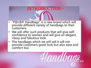 INTRODUCTION:-
• “P@n$#! Handbags” is a new brand which will
provide different variety of handbags to their
customers.
• We will offer such products that will give self-
confidence to women and will give an elegant,
classy and fabulous look.
• The handbags which we will sell it will not
provide customers good look but also ease and
comfort too.
 