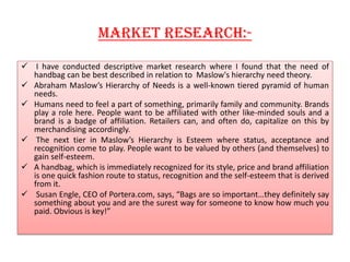 Market research:-
 I have conducted descriptive market research where I found that the need of
handbag can be best described in relation to Maslow's hierarchy need theory.
 Abraham Maslow’s Hierarchy of Needs is a well-known tiered pyramid of human
needs.
 Humans need to feel a part of something, primarily family and community. Brands
play a role here. People want to be affiliated with other like-minded souls and a
brand is a badge of affiliation. Retailers can, and often do, capitalize on this by
merchandising accordingly.
 The next tier in Maslow’s Hierarchy is Esteem where status, acceptance and
recognition come to play. People want to be valued by others (and themselves) to
gain self-esteem.
 A handbag, which is immediately recognized for its style, price and brand affiliation
is one quick fashion route to status, recognition and the self-esteem that is derived
from it.
 Susan Engle, CEO of Portera.com, says, “Bags are so important…they definitely say
something about you and are the surest way for someone to know how much you
paid. Obvious is key!”
 
