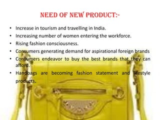 Need of new product:-
• Increase in tourism and travelling in India.
• Increasing number of women entering the workforce.
• Rising fashion consciousness.
• Consumers generating demand for aspirational foreign brands
• Consumers endeavor to buy the best brands that they can
afford.
• Handbags are becoming fashion statement and lifestyle
products.
 