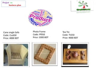 Project on
business plan
Cane single Sofa
Code: Css650
Price: 4000 BDT
Photo Frame
Code: Pf950
Price :1000 BDT
Tea Tre
Code: Tt250
Price: 4000 BDT
 