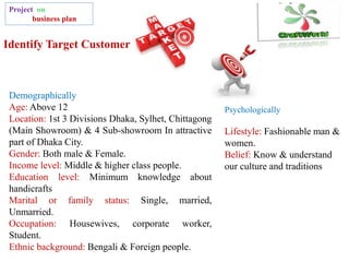 Identify Target Customer
Project on
business plan
Demographically
Age: Above 12
Location: 1st 3 Divisions Dhaka, Sylhet, Chittagong
(Main Showroom) & 4 Sub-showroom In attractive
part of Dhaka City.
Gender: Both male & Female.
Income level: Middle & higher class people.
Education level: Minimum knowledge about
handicrafts
Marital or family status: Single, married,
Unmarried.
Occupation: Housewives, corporate worker,
Student.
Ethnic background: Bengali & Foreign people.
Psychologically
Lifestyle: Fashionable man &
women.
Belief: Know & understand
our culture and traditions
 
