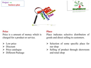 Project on
business plan
Price
Price is a amount of money which is
charged for a product or service.
 Low price
 Discount
 Price catalogue
 Different Package
Place
Place indicates selective distribution of
goods and direct selling to customers.
 Selection of some specific place for
our shop
 Selling of product through showroom
and retail shop
 