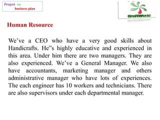 Human Resource
Project on
business plan
We’ve a CEO who have a very good skills about
Handicrafts. He‟s highly educative and experienced in
this area. Under him there are two managers. They are
also experienced. We’ve a General Manager. We also
have accountants, marketing manager and others
administrative manager who have lots of experiences.
The each engineer has 10 workers and technicians. There
are also supervisors under each departmental manager.
 