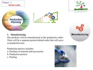 Project on
business plan
1. Manufacturing
Our products will be manufactured at the production outlet.
There will be a separate portion behind outlet that will serve
as production area.
Production process includes:
a. Purchase of material and accessories
b. Production process
c. Packing
 