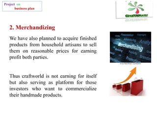 Project on
business plan
We have also planned to acquire finished
products from household artisans to sell
them on reasonable prices for earning
profit both parties.
Thus craftworld is not earning for itself
but also serving as platform for those
investors who want to commercialize
their handmade products.
2. Merchandizing
 