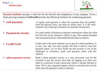 A regular cash payment is when the customer buys the product
from the physical store, not from an online store. It is the most
common way of paying in business-to-consumer transactions.
21
Payment methods can play a vital role for the Growth and competency of any company. To be a
faster growing company Craftworld provides the following facilities for conducting payment.
 cash payment
It is used mainly in business-to-business transactions where the seller
has full trust on the customer’s ability to pay. This method demands
trust and good business relationship between the two parties.
 Payment by invoice
Credit card is the most common way to pay for online purchases. It
is also very safe, but some people still find it hard to trust this
payment option. As we have found out that security is one of the
challenges in e-business, credit card payment comes with this
solution.
Bank’s online payment service. is a very convenient way for the
customer to pay the service since they are logging in to their own
bank by a personal id and a password, which is already familiar to
them. This is also a payment option, which is convenient also for the
seller since the payment is done in advance.
 online payment service
Project on
business plan
 Credit Card
 