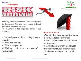 Tuesday, May 29, 2018 11th Asian Business Research Conference 27
Project on
business plan
Opening a new company in a new industry has
its limitations We also have some different
problem to start our business.
The major issues that might be a barrier to our
company:
a. Political pressure for investing in a new
industry
b. Price exploitation
c. Waste management
d. Working conditions and treatment of
workers etc.
Steps for solution
a.We will do a insurance policy for our
industry and also our workers
b. For Transportation, we will use our
personal van
c.To satisfy our workers we provide
many different types of advantages.
Like bonus, treatment cost, vacation
etc.
 