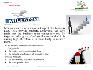 • Milestones are a very important aspect of a business
plan. They provide concrete, achievable, yet lofty
goals that the business must concentrate on. By
targeting lofty goals, Craftworld ensures that it is
aiming high, therefore it is more likely to achieve
more.
Tuesday, May 29, 2018 11th Asian Business Research Conference 28
Project on
business plan
 To enhance business activities all over
Bangladesh
 To capture maximum market share
 To provide a wide range of innovative and
creative products
 To build strong customer relationship
 Increase product lines.
 