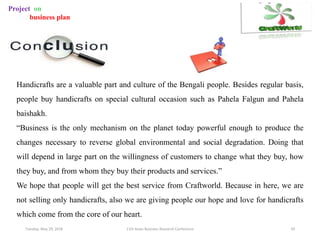 Tuesday, May 29, 2018 11th Asian Business Research Conference 29
Project on
business plan
Handicrafts are a valuable part and culture of the Bengali people. Besides regular basis,
people buy handicrafts on special cultural occasion such as Pahela Falgun and Pahela
baishakh.
“Business is the only mechanism on the planet today powerful enough to produce the
changes necessary to reverse global environmental and social degradation. Doing that
will depend in large part on the willingness of customers to change what they buy, how
they buy, and from whom they buy their products and services.”
We hope that people will get the best service from Craftworld. Because in here, we are
not selling only handicrafts, also we are giving people our hope and love for handicrafts
which come from the core of our heart.
 