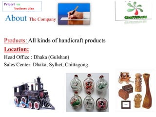 About The Company
Products: All kinds of handicraft products
Location:
Head Office : Dhaka (Gulshan)
Sales Center: Dhaka, Sylhet, Chittagong
Project on
business plan
 