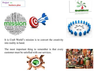 Project on
business plan
It is Craft World‟s mission is to convert the creativity
into reality in hand.
The most important thing to remember is that every
customer must be satisfied with our services.
 