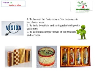 Project on
business plan
1. To become the first choice of the customers in
the chosen areas
2. To build beneficial and lasting relationship with
customers
3. To continuous improvement of the products
and services.
 