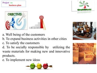Project on
business plan
a. Well being of the customers
b. To expand business activities in other cities
c. To satisfy the customers
d. To be socially responsible by utilizing the
waste materials for making new and innovative
products.
e. To implement new ideas
 