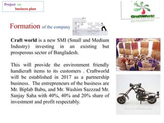 Formation of the company
Project on
business plan
Craft world is a new SMI (Small and Medium
Industry) investing in an existing but
prosperous sector of Bangladesh.
This will provide the environment friendly
handicraft items to its customers . Craftworld
will be established in 2017 as a partnership
business. The entrepreneurs of the business are
Mr. Biplab Babu, and Mr. Washim Sazzzad Mr.
Sanjay Saha with 40%, 40% and 20% share of
investment and profit respectably.
 