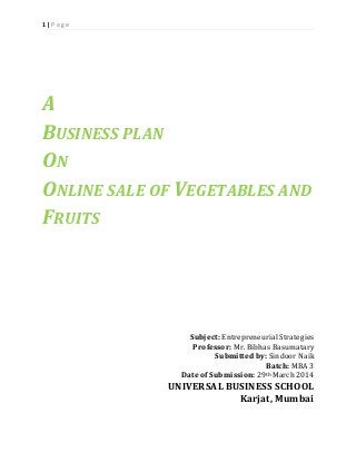 1 | P a g e
A
BUSINESS PLAN
ON
ONLINE SALE OF VEGETABLES AND
FRUITS
Subject: Entrepreneurial Strategies
Professor: Mr. Bibhas Basumatary
Submitted by: Sindoor Naik
Batch: MBA 3
Date of Submission: 29th March 2014
UNIVERSAL BUSINESS SCHOOL
Karjat, Mumbai
 