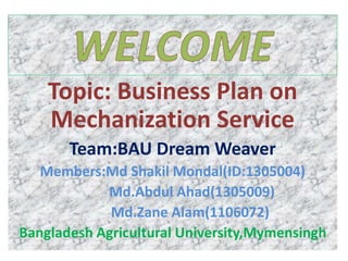 Topic: Business Plan on
Mechanization Service
Team:BAU Dream Weaver
Members:Md Shakil Mondal(ID:1305004)
Md.Abdul Ahad(1305009)
Md.Zane Alam(1106072)
Bangladesh Agricultural University,Mymensingh
 
