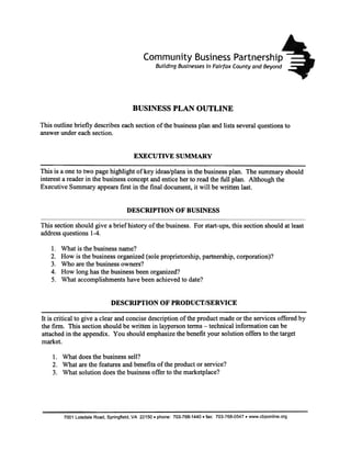 Community               Business Partnership
                                                 Building Businesses in Fairfax County and Beyond




                                      BUSINESS PLAN OUTLINE

This outline briefly describeseachsectionof the business
                                                       plan and lists severalquestionsto
answerundereachsection.


                                       EXECUTIVE SUMMARY

This is a oneto two pagehighlight of key ideas/plans the business
                                                   in             plan. The summaryshould
interesta readerin the businessconceptand enticeherto readthe full plan. Although the
ExecutiveSummaryappearsfirst in the final document,it will be written last.


                                    DESCRIPTION OF BUSINESS

This section should give a brief history of the business. For start-ups, this section should at least
addressquestions 1-4.

   1.   What is the business name?
   2.   How is the business organized (sole proprietorship, partnership, corporation)?
   3.   Who are the business owners?
   4.   How long has the business been organized?
   5.   What accomplishments have been achieved to date?


                             DESCRIPTION OF PRODUCT/SERVICE

It is critical to give a clear and concise description of the product made or the services offered by
the firm. This section should be written in layperson terms -technical information can be
attached in the appendix. You should emphasizethe benefit your solution offers to the target
market.

    1. Whatdoesthe business  sell?
    2. What arethe featuresand benefitsof the productor service?
    3. What solutiondoesthe businessoffer to the marketplace?




        7001 Loisdale Road, Springfield, VA 22150. phone: 703-768-1440. fax: 703-768-0547. www.cbponline.org
 