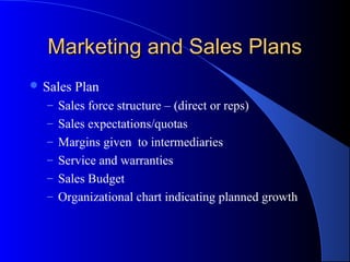 Marketing and Sales PlansMarketing and Sales Plans
 Sales Plan
– Sales force structure – (direct or reps)
– Sales expectations/quotas
– Margins given to intermediaries
– Service and warranties
– Sales Budget
– Organizational chart indicating planned growth
 