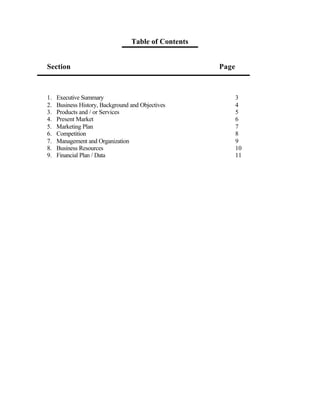Table of Contents


Section                                               Page



1.   Executive Summary                                       3
2.   Business History, Background and Objectives             4
3.   Products and / or Services                              5
4.   Present Market                                          6
5.   Marketing Plan                                          7
6.   Competition                                             8
7.   Management and Organization                             9
8.   Business Resources                                      10
9.   Financial Plan / Data                                   11
 