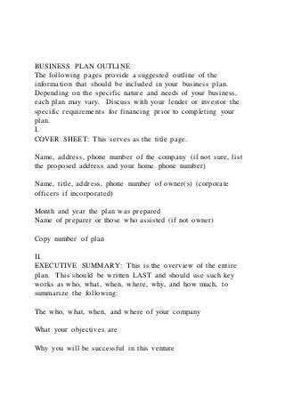 BUSINESS PLAN OUTLINE
The following pages provide a suggested outline of the
information that should be included in your business plan.
Depending on the specific nature and needs of your business,
each plan may vary. Discuss with your lender or investor the
specific requirements for financing prior to completing your
plan.
I.
COVER SHEET: This serves as the title page.
Name, address, phone number of the company (if not sure, list
the proposed address and your home phone number)
Name, title, address, phone number of owner(s) (corporate
officers if incorporated)
Month and year the plan was prepared
Name of preparer or those who assisted (if not owner)
Copy number of plan
II.
EXECUTIVE SUMMARY: This is the overview of the entire
plan. This should be written LAST and should use such key
works as who, what, when, where, why, and how much, to
summarize the following:
The who, what, when, and where of your company
What your objectives are
Why you will be successful in this venture
 