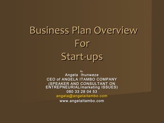 Business Plan Overview
         For
      Start-ups
                 By
           Angela Ihunweze
   CEO of ANGELA ITAMBO COMPANY
    (SPEAKER AND CONSULTANT ON
   ENTREPNEURIAL/marketing ISSUES)
            080 33 28 04 53
       angela@angelaitambo.com
         www.angelaitambo.com
 