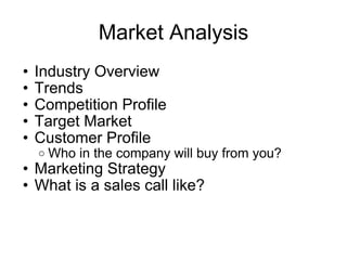 Market Analysis Industry Overview Trends Competition Profile Target Market Customer Profile Who in the company will buy from you? Marketing Strategy What is a sales call like? 