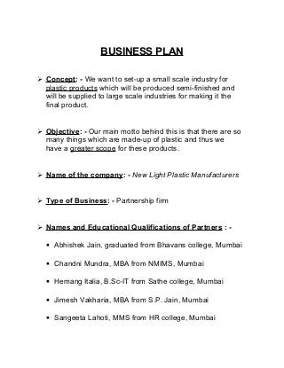 BUSINESS PLAN 
 Concept : - We want to set-up a small scale industry for 
plastic products which will be produced semi-finished and 
will be supplied to large scale industries for making it the 
final product. 
 Objective : - Our main motto behind this is that there are so 
many things which are made-up of plastic and thus we 
have a greater scope for these products. 
 Name of the company : - New Light Plastic Manufacturers 
 Type of Business : - Partnership firm 
 Names and Educational Qualifications of Partners : - 
· Abhishek Jain, graduated from Bhavans college, Mumbai 
· Chandni Mundra, MBA from NMIMS, Mumbai 
· Hemang Italia, B.Sc-IT from Sathe college, Mumbai 
· Jimesh Vakharia, MBA from S.P. Jain, Mumbai 
· Sangeeta Lahoti, MMS from HR college, Mumbai 
 