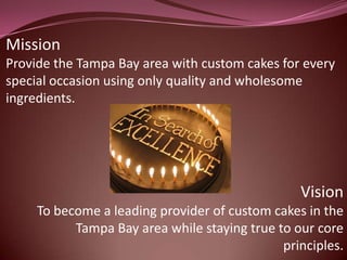 Mission
Provide the Tampa Bay area with custom cakes for every
special occasion using only quality and wholesome
ingredients.




                                                 Vision
     To become a leading provider of custom cakes in the
           Tampa Bay area while staying true to our core
                                              principles.
 