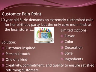 Customer Pain Point
10 year old Suzie demands an extremely customized cake
  for her birthday party, but the only cake mom finds at
  the local store is…                 Limited Options:
                                       Flavor
Solution:                              Color
 Customer inspired                    Decoration
 Personal touch                       Style
 One of a kind                        Ingredients
   Creativity, commitment, and quality to ensure satisfied
    returning customers
 