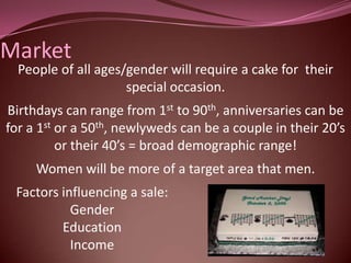 Market
  People of all ages/gender will require a cake for their
                     special occasion.
Birthdays can range from 1st to 90th, anniversaries can be
for a 1st or a 50th, newlyweds can be a couple in their 20’s
          or their 40’s = broad demographic range!
     Women will be more of a target area that men.
 Factors influencing a sale:
           Gender
         Education
           Income
 