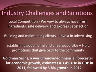 Industry Challenges and Solutions
   Local Competition - We vow to always have fresh
  Ingredients, safe delivery, and express Satisfaction

Building and maintaining clients – Invest in advertising

  Establishing good name and a feel good vibe – Hold
     promotions that give back to the community

Goldman Sachs, a world renowned financial forecaster
 for economic growth, estimates a 3.4% rise in GDP in
        2011, followed by 3.8% growth in 2012
 