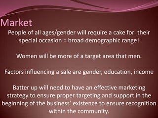 Market
  People of all ages/gender will require a cake for their
     special occasion = broad demographic range!

     Women will be more of a target area that men.

 Factors influencing a sale are gender, education, income

    Batter up will need to have an effective marketing
  strategy to ensure proper targeting and support in the
beginning of the business’ existence to ensure recognition
                  within the community.
 