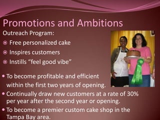 Promotions and Ambitions
Outreach Program:
 Free personalized cake
 Inspires customers
 Instills “feel good vibe”

 To become profitable and efficient
  within the first two years of opening.
 Continually draw new customers at a rate of 30%
  per year after the second year or opening.
 To become a premier custom cake shop in the
  Tampa Bay area.
 
