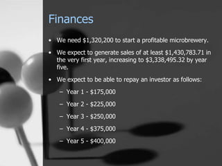 Finances
• We need $1,320,200 to start a profitable microbrewery.
• We expect to generate sales of at least $1,430,783.71 in
the very first year, increasing to $3,338,495.32 by year
five.
• We expect to be able to repay an investor as follows:
– Year 1 - $175,000
– Year 2 - $225,000
– Year 3 - $250,000
– Year 4 - $375,000
– Year 5 - $400,000
 