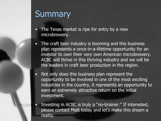 Summary
• The Texas market is ripe for entry by a new
microbrewery.
• The craft beer industry is booming and this business
plan represents a once-in-a-lifetime opportunity for an
investor to own their very own American microbrewery.
ACBC will thrive in this thriving industry and we will be
the leaders in craft beer production in the region.
• Not only does this business plan represent the
opportunity to be involved in one of the most exciting
industries in the country, it represents an opportunity to
earn an extremely attractive return on the initial
investment.
• Investing in ACBC is truly a “no-brainer.” If interested,
please contact Matt today and let’s make this dream a
reality.
 