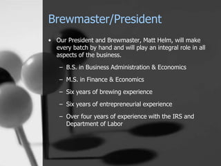 Brewmaster/President
• Our President and Brewmaster, Matt Helm, will make
every batch by hand and will play an integral role in all
aspects of the business.
– B.S. in Business Administration & Economics
– M.S. in Finance & Economics
– Six years of brewing experience
– Six years of entrepreneurial experience
– Over four years of experience with the IRS and
Department of Labor
 