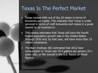 Texas Is The Perfect Market
• Texas ranked 44th out of the 50 states in terms of
breweries per capita. This indicates that Texas is under
serviced in terms of craft breweries and makes it a great
market to do business in.
• The census estimates that Texas will have the fourth
fastest population growth rate in the United States
through 2030 and, by that year, will have more than 33
million inhabitants.
• The Beer Institute (BI) estimated that 2012 beer
consumption in Texas was 34.4 gallons per person (21+
years old), or 9th overall in the U.S. Based on these
figures.
 
