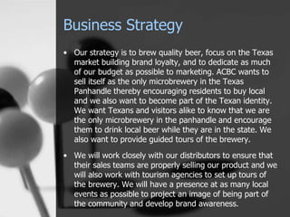 Business Strategy
• Our strategy is to brew quality beer, focus on the Texas
market building brand loyalty, and to dedicate as much
of our budget as possible to marketing. ACBC wants to
sell itself as the only microbrewery in the Texas
Panhandle thereby encouraging residents to buy local
and we also want to become part of the Texan identity.
We want Texans and visitors alike to know that we are
the only microbrewery in the panhandle and encourage
them to drink local beer while they are in the state. We
also want to provide guided tours of the brewery.
• We will work closely with our distributors to ensure that
their sales teams are properly selling our product and we
will also work with tourism agencies to set up tours of
the brewery. We will have a presence at as many local
events as possible to project an image of being part of
the community and develop brand awareness.
 