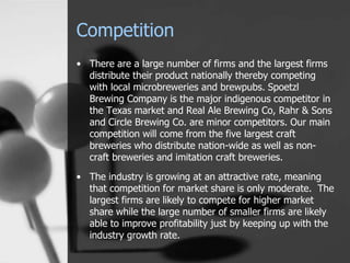 Competition
• There are a large number of firms and the largest firms
distribute their product nationally thereby competing
with local microbreweries and brewpubs. Spoetzl
Brewing Company is the major indigenous competitor in
the Texas market and Real Ale Brewing Co, Rahr & Sons
and Circle Brewing Co. are minor competitors. Our main
competition will come from the five largest craft
breweries who distribute nation-wide as well as non-
craft breweries and imitation craft breweries.
• The industry is growing at an attractive rate, meaning
that competition for market share is only moderate. The
largest firms are likely to compete for higher market
share while the large number of smaller firms are likely
able to improve profitability just by keeping up with the
industry growth rate.
 