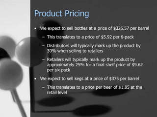 Product Pricing
• We expect to sell bottles at a price of $326.57 per barrel
– This translates to a price of $5.92 per 6-pack
– Distributors will typically mark up the product by
30% when selling to retailers
– Retailers will typically mark up the product by
approximately 25% for a final shelf price of $9.62
per six pack
• We expect to sell kegs at a price of $375 per barrel
– This translates to a price per beer of $1.85 at the
retail level
 
