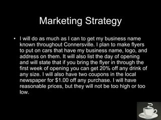 Marketing Strategy I will do as much as I can to get my business name known throughout Connersville. I plan to make flyers to put on cars that have my business name, logo, and address on them. It will also list the day of opening and will state that if you bring the flyer in through the first week of opening you can get 20% off any drink of any size. I will also have two coupons in the local newspaper for $1.00 off any purchase. I will have reasonable prices, but they will not be too high or too low. 