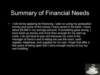 Summary of Financial Needs I will not be applying for financing. I plan on using my graduation money and some of the money I have saved in the bank. I have about $5,000 in my savings account. If something goes wrong, I have back-up money and more than enough for my start-up costs. I do not have to pay rent because my mom is the manager of Dunn’s and is letting me use the room, cash register, telephone, and supplies for no cost. I hope that after a few years of being open that I have enough money to buy my own building. 