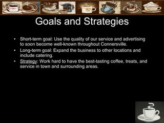 Goals and Strategies Short-term goal: Use the quality of our service and advertising to soon become well-known throughout Connersville. Long-term goal: Expand the business to other locations and include catering. Strategy : Work hard to have the best-tasting coffee, treats, and service in town and surrounding areas.   
