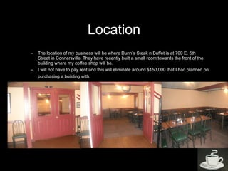 Location The location of my business will be where Dunn’s Steak n Buffet is at 700 E. 5th Street in Connersville. They have recently built a small room towards the front of the building where my coffee shop will be.  I will not have to pay rent and this will eliminate around $150,000 that I had planned on purchasing a building with.   