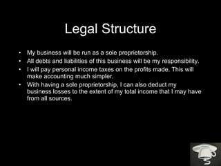 Legal Structure My business will be run as a sole proprietorship.  All debts and liabilities of this business will be my responsibility.  I will pay personal income taxes on the profits made. This will make accounting much simpler.  With having a sole proprietorship, I can also deduct my business losses to the extent of my total income that I may have from all sources. 