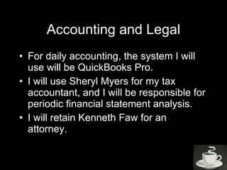 Accounting and Legal For daily accounting, the system I will use will be QuickBooks Pro.  I will use Sheryl Myers for my tax accountant, and I will be responsible for periodic financial statement analysis.  I will retain Kenneth Faw for an attorney.  
