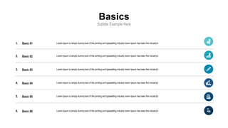 Basics
Subtitle Example Here
1.
2.
3.
4.
5.
6.
Lorem Ipsum is simply dummy text of the printing and typesetting industry lorem Ipsum has been the industry's
Basic 01
Basic 02
Basic 03
Basic 04
Basic 05
Basic 06
Lorem Ipsum is simply dummy text of the printing and typesetting industry lorem Ipsum has been the industry's
Lorem Ipsum is simply dummy text of the printing and typesetting industry lorem Ipsum has been the industry's
Lorem Ipsum is simply dummy text of the printing and typesetting industry lorem Ipsum has been the industry's
Lorem Ipsum is simply dummy text of the printing and typesetting industry lorem Ipsum has been the industry's
Lorem Ipsum is simply dummy text of the printing and typesetting industry lorem Ipsum has been the industry's
 